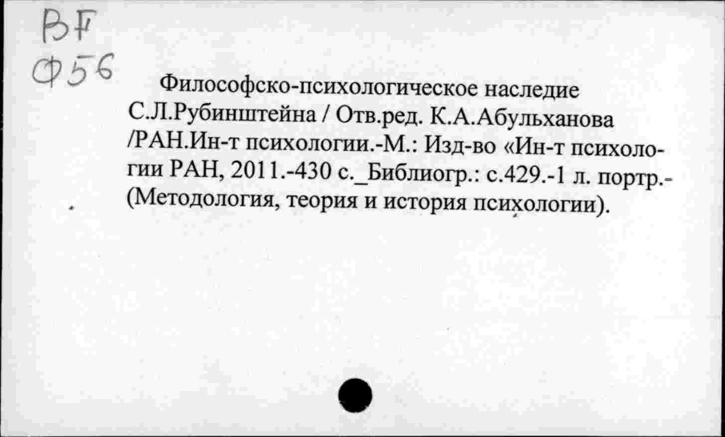 ﻿

Философско-психологическое наследие С.Л.Рубинштейна / Отв.ред. К.А.Абульханова /РАН.Ин-т психологии.-М.: Изд-во «Ин-т психологии РАН, 2011.-430 с._Библиогр.: с.429.-1 л. портр,-(Методология, теория и история психологии).